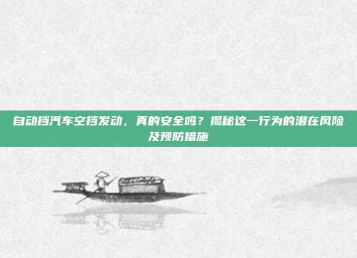自动挡汽车空挡发动，真的安全吗？揭秘这一行为的潜在风险及预防措施