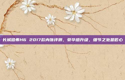 长城哈弗H6 2017款内饰评测，豪华感升级，细节之处显匠心