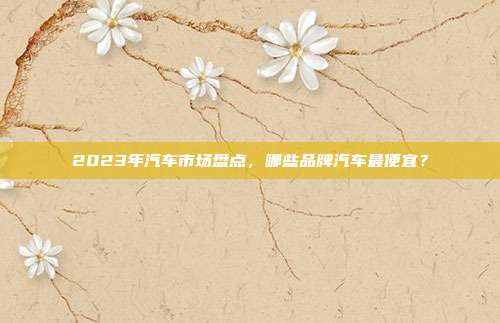 2023年汽车市场盘点，哪些品牌汽车最便宜？