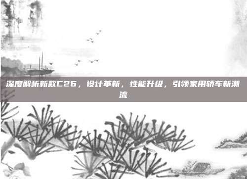 深度解析新款C26，设计革新，性能升级，引领家用轿车新潮流