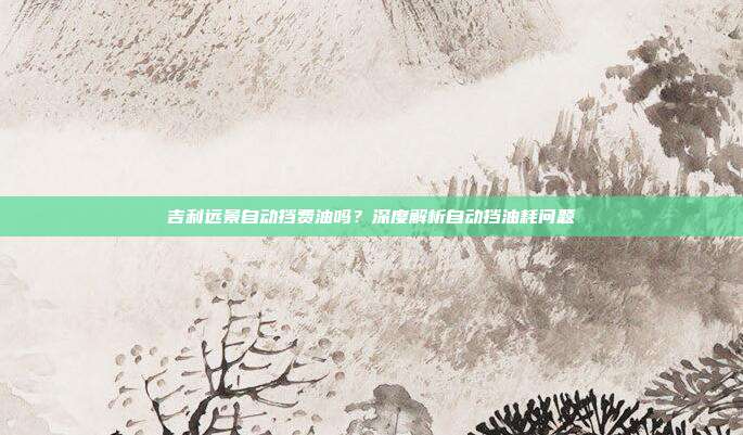 吉利远景自动挡费油吗？深度解析自动挡油耗问题