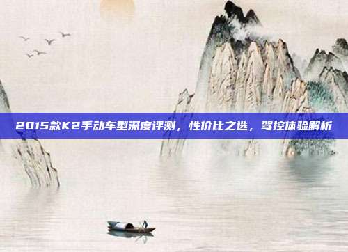 2015款K2手动车型深度评测，性价比之选，驾控体验解析