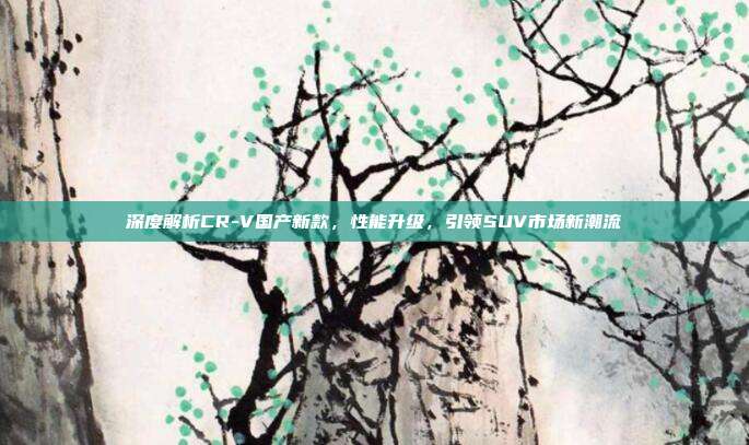深度解析CR-V国产新款，性能升级，引领SUV市场新潮流