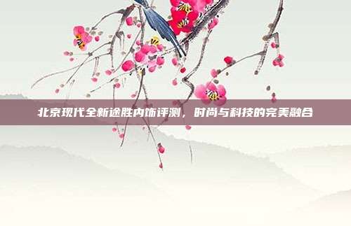 北京现代全新途胜内饰评测，时尚与科技的完美融合