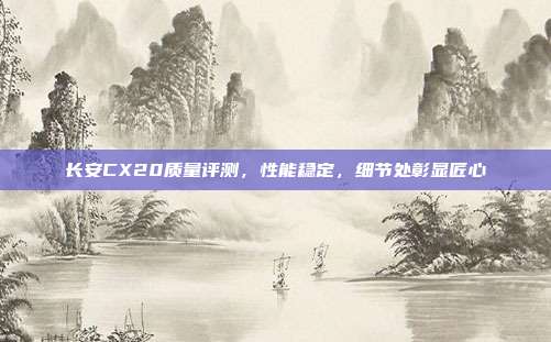 长安CX20质量评测，性能稳定，细节处彰显匠心