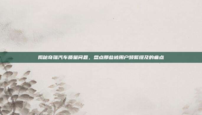 揭秘奇瑞汽车质量问题，盘点那些被用户频繁提及的痛点