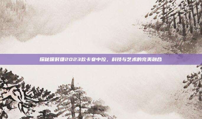 探秘保时捷2023款卡宴中控，科技与艺术的完美融合