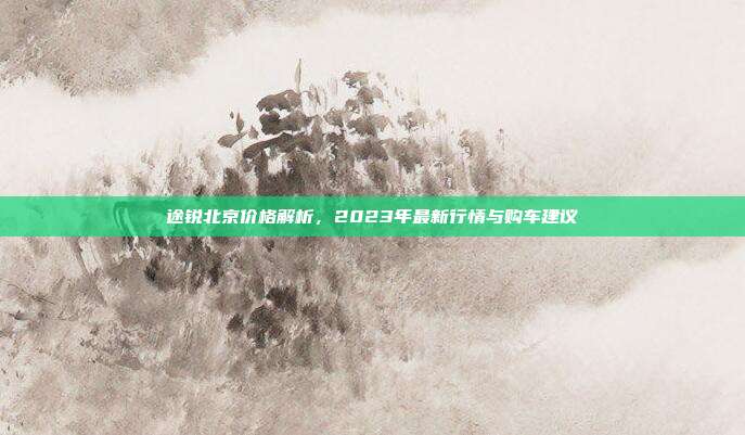 途锐北京价格解析，2023年最新行情与购车建议