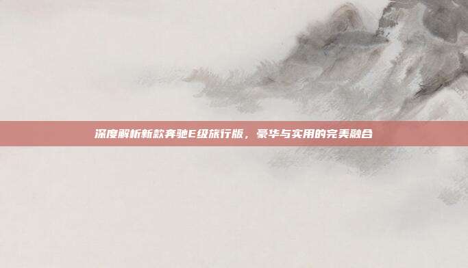 深度解析新款奔驰E级旅行版，豪华与实用的完美融合
