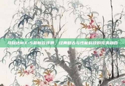 马自达MX-5最新款评测，经典复古与性能科技的完美融合