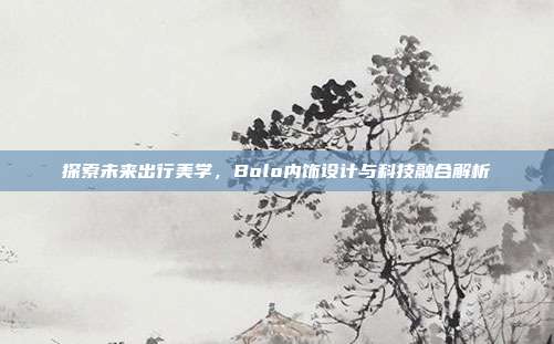 探索未来出行美学，Bolo内饰设计与科技融合解析