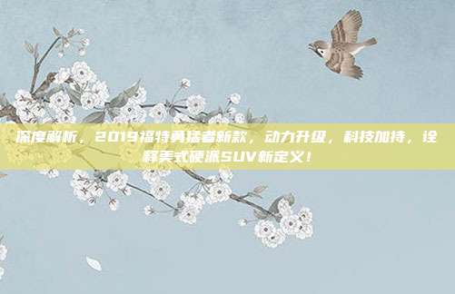 深度解析，2019福特勇猛者新款，动力升级，科技加持，诠释美式硬派SUV新定义！