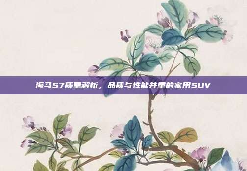 海马S7质量解析，品质与性能并重的家用SUV