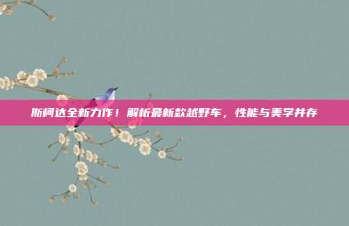 斯柯达全新力作！解析最新款越野车，性能与美学并存