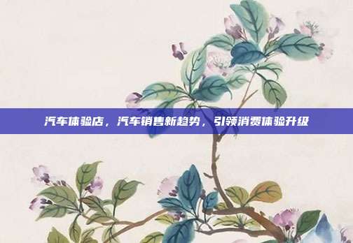 汽车体验店，汽车销售新趋势，引领消费体验升级