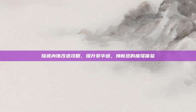 陆巡内饰改造攻略，提升豪华感，焕新您的座驾体验