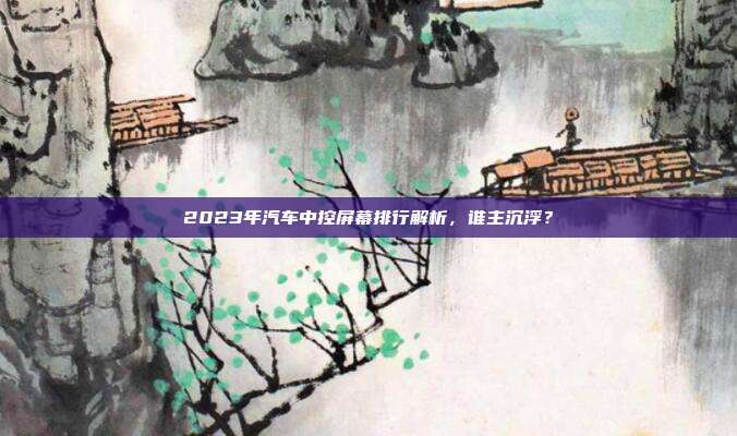 2023年汽车中控屏幕排行解析，谁主沉浮？