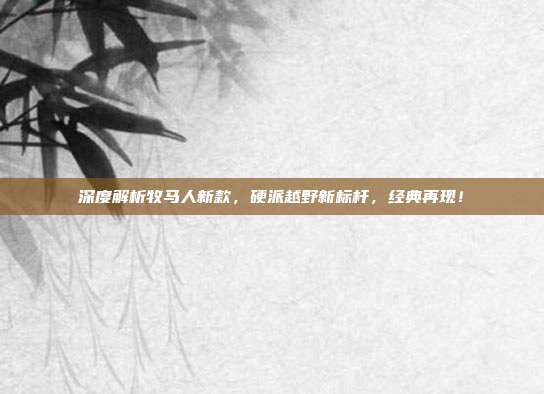 深度解析牧马人新款，硬派越野新标杆，经典再现！