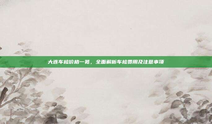 大连车检价格一览，全面解析车检费用及注意事项