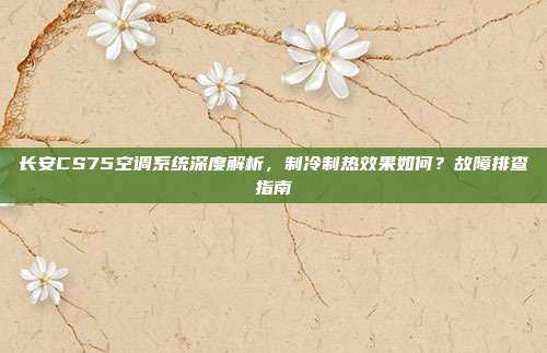 长安CS75空调系统深度解析，制冷制热效果如何？故障排查指南