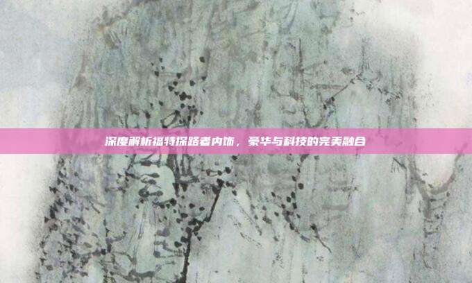 深度解析福特探路者内饰，豪华与科技的完美融合