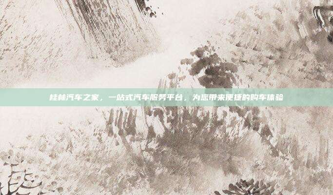 桂林汽车之家，一站式汽车服务平台，为您带来便捷的购车体验