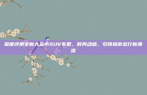深度评测全新大众小SUV车型，时尚动感，引领城市出行新潮流