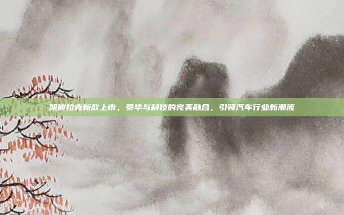 凯迪拉克新款上市，豪华与科技的完美融合，引领汽车行业新潮流