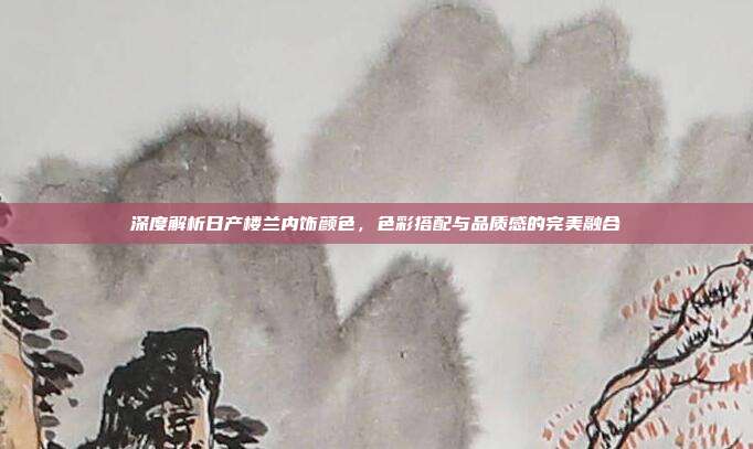深度解析日产楼兰内饰颜色，色彩搭配与品质感的完美融合