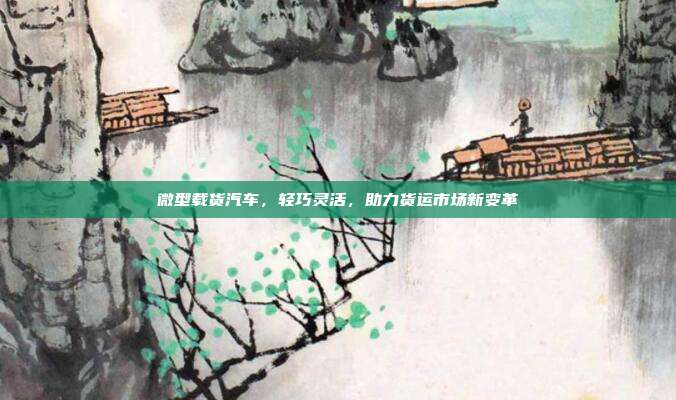 微型载货汽车，轻巧灵活，助力货运市场新变革