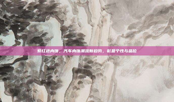 紫红色内饰，汽车内饰潮流新趋势，彰显个性与品位