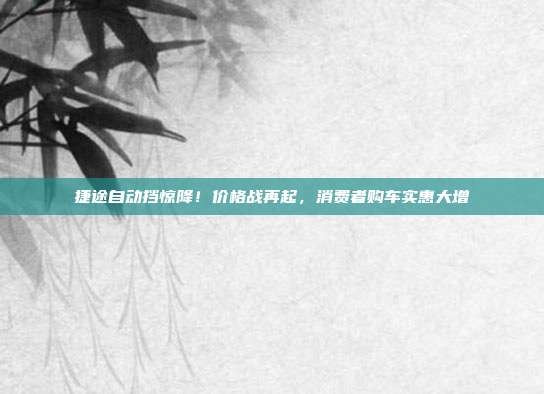 捷途自动挡惊降！价格战再起，消费者购车实惠大增