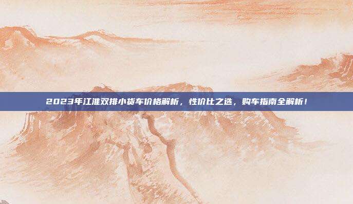 2023年江淮双排小货车价格解析，性价比之选，购车指南全解析！