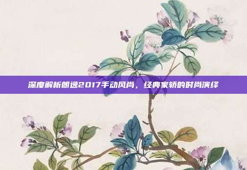 深度解析朗逸2017手动风尚，经典家轿的时尚演绎