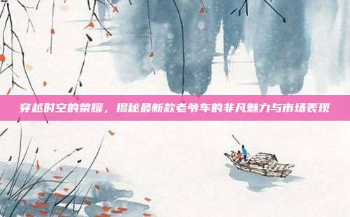 穿越时空的荣耀，揭秘最新款老爷车的非凡魅力与市场表现