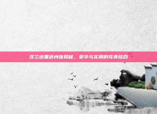 汉兰达黑色内饰揭秘，豪华与实用的完美结合