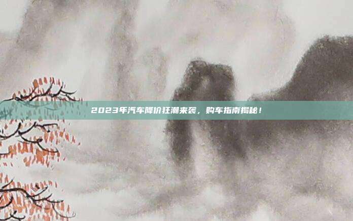 2023年汽车降价狂潮来袭，购车指南揭秘！