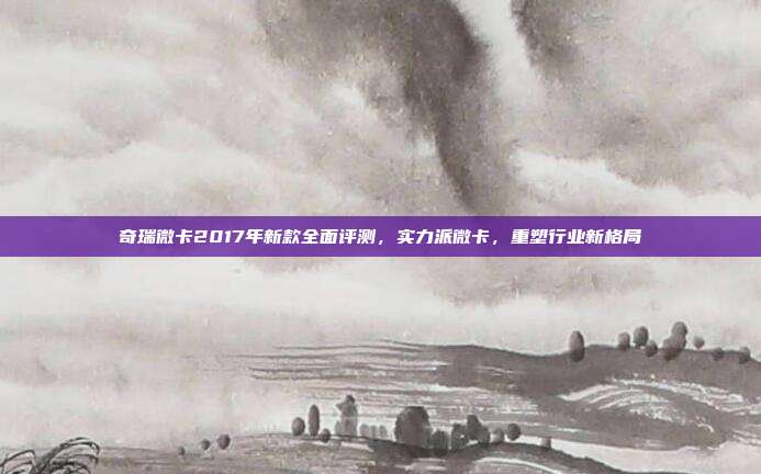 奇瑞微卡2017年新款全面评测，实力派微卡，重塑行业新格局