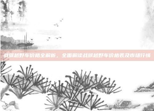 战旗越野车价格全解析，全面解读战旗越野车价格表及市场行情