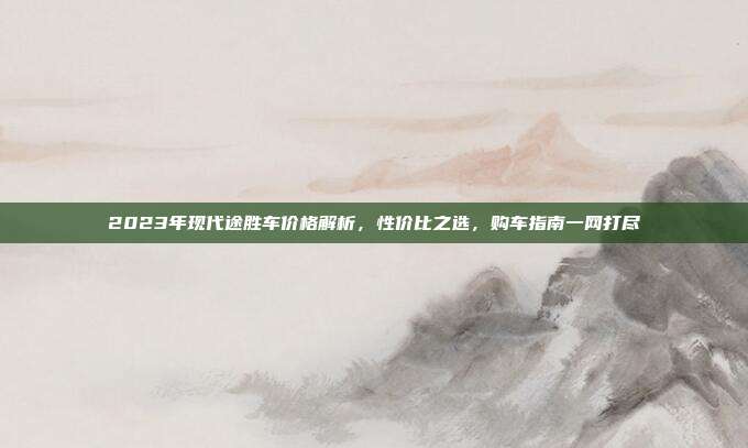 2023年现代途胜车价格解析，性价比之选，购车指南一网打尽