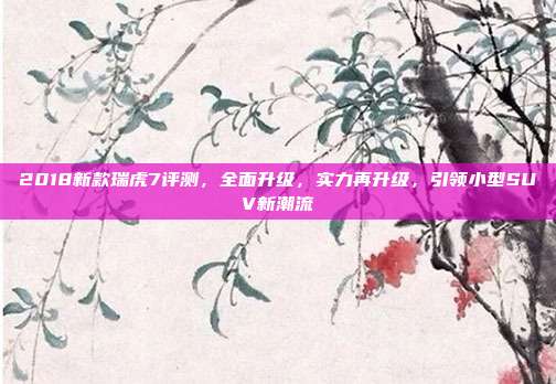 2018新款瑞虎7评测，全面升级，实力再升级，引领小型SUV新潮流