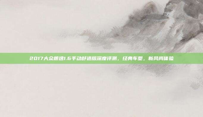 2017大众朗逸1.6手动舒适版深度评测，经典车型，新风尚体验