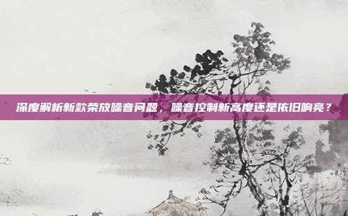 深度解析新款荣放噪音问题，噪音控制新高度还是依旧响亮？