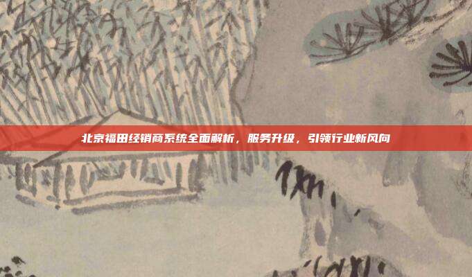 北京福田经销商系统全面解析，服务升级，引领行业新风向
