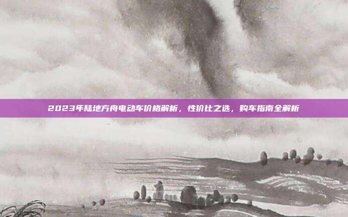 2023年陆地方舟电动车价格解析，性价比之选，购车指南全解析