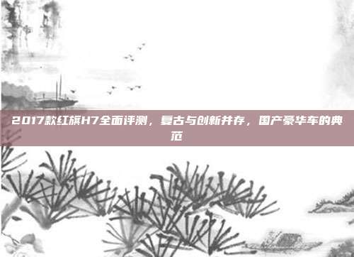 2017款红旗H7全面评测，复古与创新并存，国产豪华车的典范