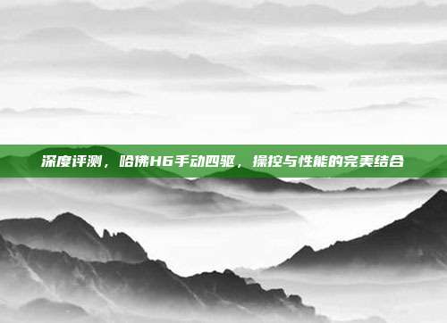 深度评测，哈佛H6手动四驱，操控与性能的完美结合