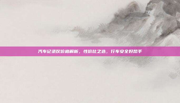 汽车记录仪价格解析，性价比之选，行车安全好帮手