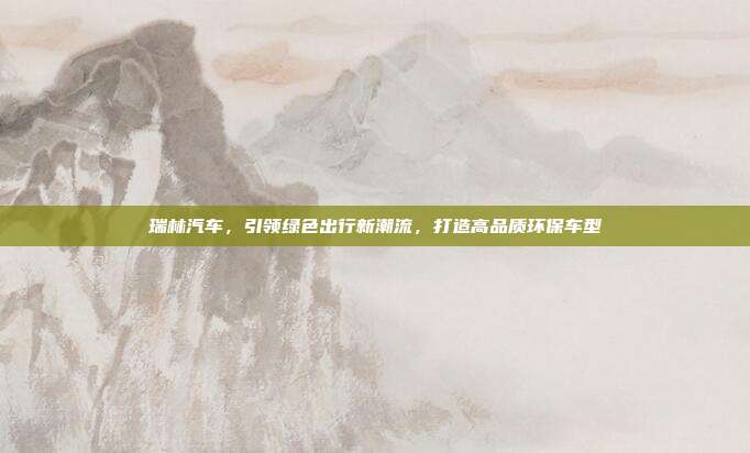 瑞林汽车，引领绿色出行新潮流，打造高品质环保车型