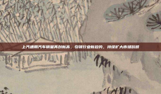 上汽通用汽车销量再创新高，引领行业新趋势，持续扩大市场份额